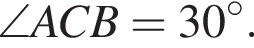  \angle ACB = 30 в сте­пе­ни левая круг­лая скоб­ка \circ пра­вая круг­лая скоб­ка .