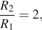  дробь: чис­ли­тель: R_2, зна­ме­на­тель: R_1 конец дроби =2, 