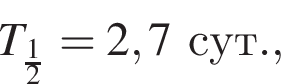 T_ дробь: чис­ли­тель: 1, зна­ме­на­тель: 2 конец дроби =2,7сут., 