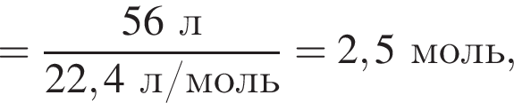 = дробь: чис­ли­тель: 56 л, зна­ме­на­тель: 22,4 л/моль конец дроби = 2,5 моль, 