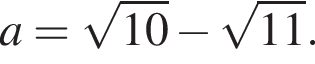 a= ко­рень из: на­ча­ло ар­гу­мен­та: 10 конец ар­гу­мен­та минус ко­рень из: на­ча­ло ар­гу­мен­та: 11 конец ар­гу­мен­та .