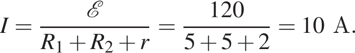 I= дробь: чис­ли­тель: \mathcalE , зна­ме­на­тель: R_1 плюс R_2 плюс r конец дроби = дробь: чис­ли­тель: 120, зна­ме­на­тель: 5 плюс 5 плюс 2 конец дроби =10А. 