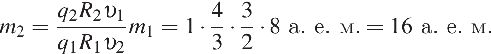 m_2= дробь: чис­ли­тель: q_2 R_2 v _1, зна­ме­на­тель: q_1 R_1 v _2 конец дроби m_1 = 1 умно­жить на дробь: чис­ли­тель: 4, зна­ме­на­тель: 3 конец дроби умно­жить на дробь: чис­ли­тель: 3, зна­ме­на­тель: 2 конец дроби умно­жить на 8а.е.м. = 16а.е.м. 