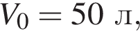V_0=50л,