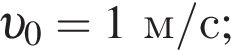  v _0=1 м/с ;