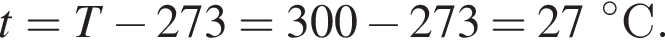t = T минус 273 = 300 минус 273 = 27 гра­ду­сов С.