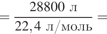 = дробь: чис­ли­тель: 28800 л, зна­ме­на­тель: 22,4 л/моль конец дроби = 