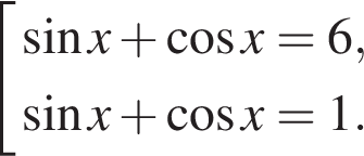  со­во­куп­ность вы­ра­же­ний синус x плюс ко­си­нус x=6, синус x плюс ко­си­нус x=1. конец со­во­куп­но­сти .