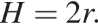 H=2r.