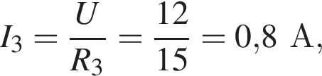 I_3= дробь: чис­ли­тель: U, зна­ме­на­тель: R_3 конец дроби = дробь: чис­ли­тель: 12, зна­ме­на­тель: 15 конец дроби =0,8А, 