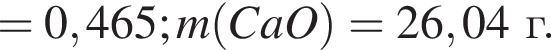 = 0,465; m левая круг­лая скоб­ка CaO пра­вая круг­лая скоб­ка = 26,04г.