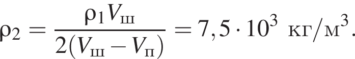 \rho_2= дробь: чис­ли­тель: \rho_1V_ш, зна­ме­на­тель: 2 левая круг­лая скоб­ка V_ш минус V_п пра­вая круг­лая скоб­ка конец дроби =7,5 умно­жить на 10 в кубе кг/м в кубе . 