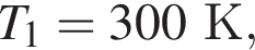 T_1 = 300К,