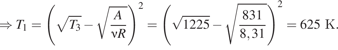 \Rightarrow T_1= левая круг­лая скоб­ка ко­рень из: на­ча­ло ар­гу­мен­та: T_3 конец ар­гу­мен­та минус ко­рень из: на­ча­ло ар­гу­мен­та: дробь: чис­ли­тель: A, зна­ме­на­тель: \nu R конец дроби конец ар­гу­мен­та пра­вая круг­лая скоб­ка в квад­ра­те = левая круг­лая скоб­ка ко­рень из: на­ча­ло ар­гу­мен­та: 1225 конец ар­гу­мен­та минус ко­рень из: на­ча­ло ар­гу­мен­та: дробь: чис­ли­тель: 831, зна­ме­на­тель: 8,31 конец дроби конец ар­гу­мен­та пра­вая круг­лая скоб­ка в квад­ра­те =625К. 