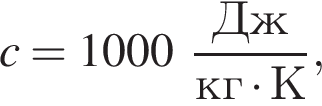 c = 1000 дробь: чис­ли­тель: Дж, зна­ме­на­тель: кг умно­жить на К конец дроби , 