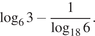  ло­га­рифм по ос­но­ва­нию 6 3 минус дробь: чис­ли­тель: 1, зна­ме­на­тель: ло­га­рифм по ос­но­ва­нию левая круг­лая скоб­ка 18 пра­вая круг­лая скоб­ка 6 конец дроби . 