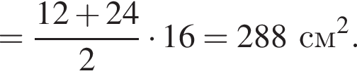 = дробь: чис­ли­тель: 12 плюс 24, зна­ме­на­тель: 2 конец дроби умно­жить на 16 = 288 см в квад­ра­те . 