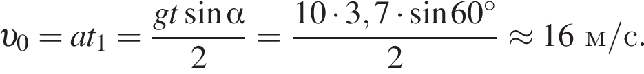  v _0=at_1= дробь: чис­ли­тель: gt синус альфа , зна­ме­на­тель: 2 конец дроби = дробь: чис­ли­тель: 10 умно­жить на 3,7 умно­жить на синус 60 гра­ду­сов , зна­ме­на­тель: 2 конец дроби \approx16 м/с . 