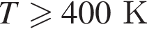 T боль­ше или равно 400К