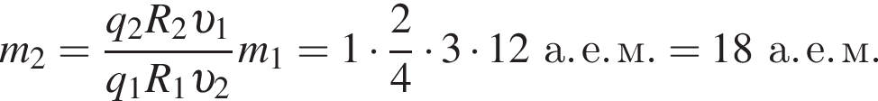 m_2= дробь: чис­ли­тель: q_2 R_2 v _1, зна­ме­на­тель: q_1 R_1 v _2 конец дроби m_1 = 1 умно­жить на дробь: чис­ли­тель: 2, зна­ме­на­тель: 4 конец дроби умно­жить на 3 умно­жить на 12а. е. м. = 18а. е. м. 