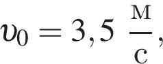  v _0 = 3,5 дробь: чис­ли­тель: м, зна­ме­на­тель: с конец дроби , 