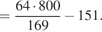= дробь: чис­ли­тель: 64 умно­жить на 800, зна­ме­на­тель: 169 конец дроби минус 151. 