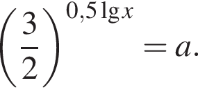  левая круг­лая скоб­ка дробь: чис­ли­тель: 3, зна­ме­на­тель: 2 конец дроби пра­вая круг­лая скоб­ка в сте­пе­ни левая круг­лая скоб­ка 0,5\lgx пра­вая круг­лая скоб­ка = a.