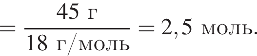 = дробь: чис­ли­тель: 45 г, зна­ме­на­тель: 18 г/моль конец дроби = 2,5 моль. 