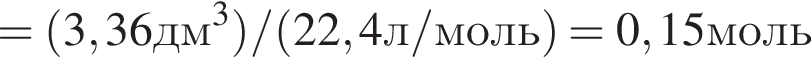 = левая круг­лая скоб­ка 3,36дм в кубе пра­вая круг­лая скоб­ка / левая круг­лая скоб­ка 22,4л/моль пра­вая круг­лая скоб­ка =0,15моль