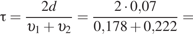 \tau= дробь: чис­ли­тель: 2d, зна­ме­на­тель: v _1 плюс v _2 конец дроби = дробь: чис­ли­тель: 2 умно­жить на 0,07, зна­ме­на­тель: 0,178 плюс 0,222 конец дроби = 