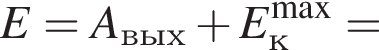 E=A_вых плюс E_к в сте­пе­ни левая круг­лая скоб­ка \max пра­вая круг­лая скоб­ка =