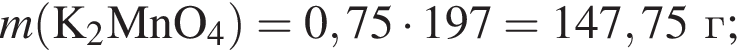 \it m\rm левая круг­лая скоб­ка K_2MnO_4 пра­вая круг­лая скоб­ка = 0,75 умно­жить на 197 = 147,75 г;