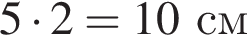 5 умно­жить на 2 = 10см