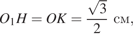 O_1H = OK = дробь: чис­ли­тель: ко­рень из: на­ча­ло ар­гу­мен­та: 3 конец ар­гу­мен­та , зна­ме­на­тель: 2 конец дроби см, 