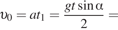  v _0=at_1= дробь: чис­ли­тель: gt синус альфа , зна­ме­на­тель: 2 конец дроби = 