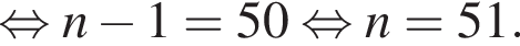  рав­но­силь­но n минус 1 = 50 рав­но­силь­но n = 51.