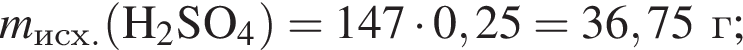 \it m\rm_исх. левая круг­лая скоб­ка H_2SO_4 пра­вая круг­лая скоб­ка = 147 умно­жить на 0,25 = 36,75г;