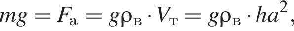 mg=F_а=g\rho_в умно­жить на V_т=g\rho_в умно­жить на ha в квад­ра­те ,