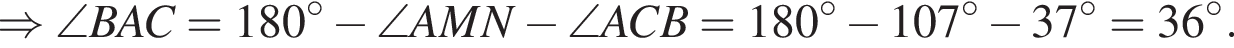 \Rightarrow \angle BAC=180 гра­ду­сов минус \angle AMN минус \angle ACB = 180 гра­ду­сов минус 107 гра­ду­сов минус 37 гра­ду­сов=36 гра­ду­сов.