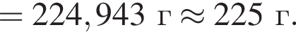 = 224,943 г \approx 225 г.