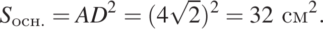 S_осн. = AD в квад­ра­те = левая круг­лая скоб­ка 4 ко­рень из: на­ча­ло ар­гу­мен­та: 2 конец ар­гу­мен­та пра­вая круг­лая скоб­ка в квад­ра­те = 32 см в квад­ра­те .