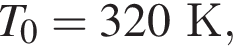 T_0 = 320К,