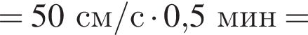 =50см/с умно­жить на 0,5мин =